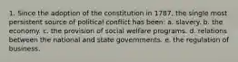 1. Since the adoption of the constitution in 1787, the single most persistent source of political conflict has been: a. slavery. b. the economy. c. the provision of social welfare programs. d. relations between the national and state governments. e. the regulation of business.