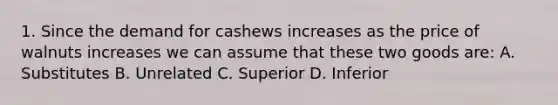 1. Since the demand for cashews increases as the price of walnuts increases we can assume that these two goods are: A. Substitutes B. Unrelated C. Superior D. Inferior