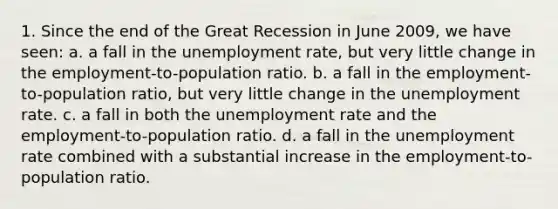 1. Since the end of the Great Recession in June 2009, we have seen: a. a fall in the unemployment rate, but very little change in the employment-to-population ratio. b. a fall in the employment-to-population ratio, but very little change in the unemployment rate. c. a fall in both the unemployment rate and the employment-to-population ratio. d. a fall in the unemployment rate combined with a substantial increase in the employment-to-population ratio.