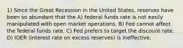 1) Since the Great Recession in the United States, reserves have been so abundant that the A) federal funds rate is not easily manipulated with open market operations. B) Fed cannot affect the federal funds rate. C) Fed prefers to target the discount rate. D) IOER (interest rate on excess reserves) is ineffective.