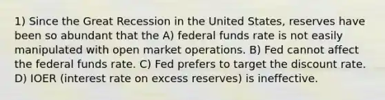 1) Since the Great Recession in the United States, reserves have been so abundant that the A) federal funds rate is not easily manipulated with open market operations. B) Fed cannot affect the federal funds rate. C) Fed prefers to target the discount rate. D) IOER (interest rate on excess reserves) is ineffective.