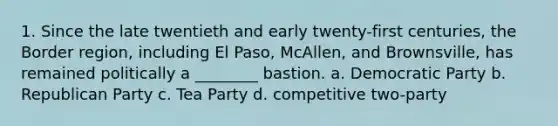 1. Since the late twentieth and early twenty-first centuries, the Border region, including El Paso, McAllen, and Brownsville, has remained politically a ________ bastion. a. Democratic Party b. Republican Party c. Tea Party d. competitive two-party