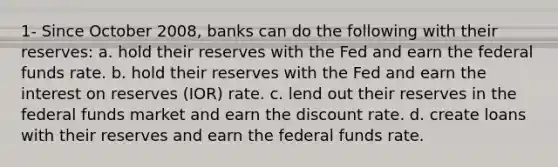 1- Since October 2008, banks can do the following with their reserves: a. hold their reserves with the Fed and earn the federal funds rate. b. hold their reserves with the Fed and earn the interest on reserves (IOR) rate. c. lend out their reserves in the federal funds market and earn the discount rate. d. create loans with their reserves and earn the federal funds rate.