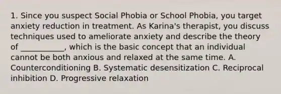 1. Since you suspect Social Phobia or School Phobia, you target anxiety reduction in treatment. As Karina's therapist, you discuss techniques used to ameliorate anxiety and describe the theory of ___________, which is the basic concept that an individual cannot be both anxious and relaxed at the same time. A. Counterconditioning B. Systematic desensitization C. Reciprocal inhibition D. Progressive relaxation