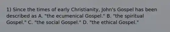 1) Since the times of early Christianity, John's Gospel has been described as A. "the ecumenical Gospel." B. "the spiritual Gospel." C. "the social Gospel." D. "the ethical Gospel."