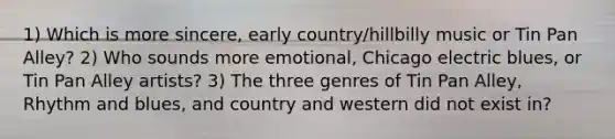 1) Which is more sincere, early country/hillbilly music or Tin Pan Alley? 2) Who sounds more emotional, Chicago electric blues, or Tin Pan Alley artists? 3) The three genres of Tin Pan Alley, Rhythm and blues, and country and western did not exist in?