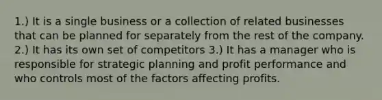 1.) It is a single business or a collection of related businesses that can be planned for separately from the rest of the company. 2.) It has its own set of competitors 3.) It has a manager who is responsible for strategic planning and profit performance and who controls most of the factors affecting profits.