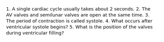 1. A single cardiac cycle usually takes about 2 seconds. 2. The AV valves and semilunar valves are open at the same time. 3. The period of contraction is called systole. 4. What occurs after ventricular systole begins? 5. What is the position of the valves during ventricular filling?