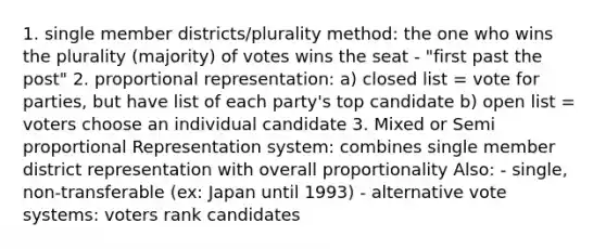 1. single member districts/plurality method: the one who wins the plurality (majority) of votes wins the seat - "first past the post" 2. proportional representation: a) closed list = vote for parties, but have list of each party's top candidate b) open list = voters choose an individual candidate 3. Mixed or Semi proportional Representation system: combines single member district representation with overall proportionality Also: - single, non-transferable (ex: Japan until 1993) - alternative vote systems: voters rank candidates