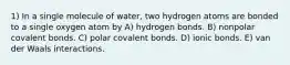 1) In a single molecule of water, two hydrogen atoms are bonded to a single oxygen atom by A) hydrogen bonds. B) nonpolar covalent bonds. C) polar covalent bonds. D) ionic bonds. E) van der Waals interactions.