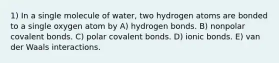 1) In a single molecule of water, two hydrogen atoms are bonded to a single oxygen atom by A) hydrogen bonds. B) nonpolar covalent bonds. C) polar covalent bonds. D) ionic bonds. E) van der Waals interactions.