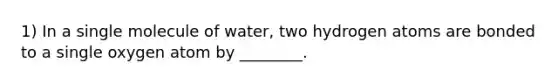 1) In a single molecule of water, two hydrogen atoms are bonded to a single oxygen atom by ________.