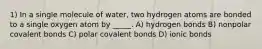 1) In a single molecule of water, two hydrogen atoms are bonded to a single oxygen atom by _____. A) hydrogen bonds B) nonpolar covalent bonds C) polar covalent bonds D) ionic bonds