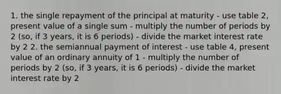 1. the single repayment of the principal at maturity - use table 2, present value of a single sum - multiply the number of periods by 2 (so, if 3 years, it is 6 periods) - divide the market interest rate by 2 2. the semiannual payment of interest - use table 4, present value of an ordinary annuity of 1 - multiply the number of periods by 2 (so, if 3 years, it is 6 periods) - divide the market interest rate by 2