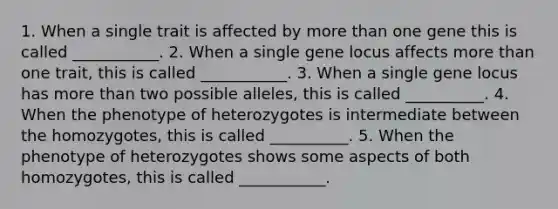 1. When a single trait is affected by <a href='https://www.questionai.com/knowledge/keWHlEPx42-more-than' class='anchor-knowledge'>more than</a> one gene this is called ___________. 2. When a single gene locus affects more than one trait, this is called ___________. 3. When a single gene locus has more than two possible alleles, this is called __________. 4. When the phenotype of heterozygotes is intermediate between the homozygotes, this is called __________. 5. When the phenotype of heterozygotes shows some aspects of both homozygotes, this is called ___________.