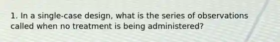 1. In a single-case design, what is the series of observations called when no treatment is being administered?