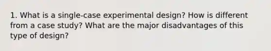 1. What is a single-case experimental design? How is different from a case study? What are the major disadvantages of this type of design?