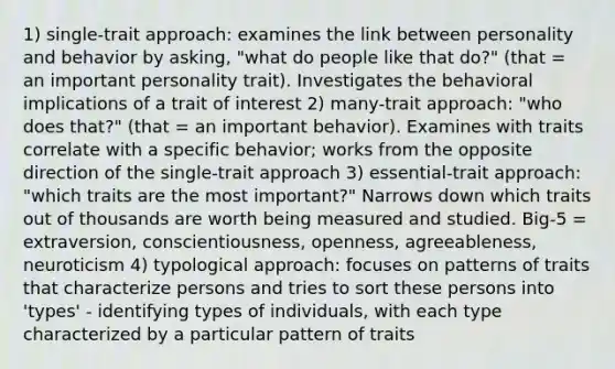 1) single-trait approach: examines the link between personality and behavior by asking, "what do people like that do?" (that = an important personality trait). Investigates the behavioral implications of a trait of interest 2) many-trait approach: "who does that?" (that = an important behavior). Examines with traits correlate with a specific behavior; works from the opposite direction of the single-trait approach 3) essential-trait approach: "which traits are the most important?" Narrows down which traits out of thousands are worth being measured and studied. Big-5 = extraversion, conscientiousness, openness, agreeableness, neuroticism 4) typological approach: focuses on patterns of traits that characterize persons and tries to sort these persons into 'types' - identifying types of individuals, with each type characterized by a particular pattern of traits