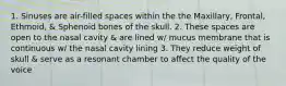 1. Sinuses are air-filled spaces within the the Maxillary, Frontal, Ethmoid, & Sphenoid bones of the skull. 2. These spaces are open to the nasal cavity & are lined w/ mucus membrane that is continuous w/ the nasal cavity lining 3. They reduce weight of skull & serve as a resonant chamber to affect the quality of the voice