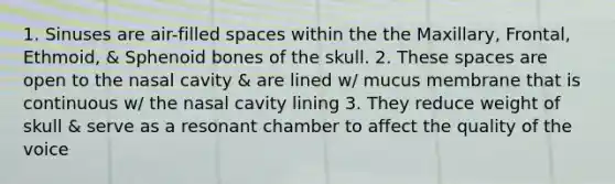 1. Sinuses are air-filled spaces within the the Maxillary, Frontal, Ethmoid, & Sphenoid bones of the skull. 2. These spaces are open to the nasal cavity & are lined w/ mucus membrane that is continuous w/ the nasal cavity lining 3. They reduce weight of skull & serve as a resonant chamber to affect the quality of the voice