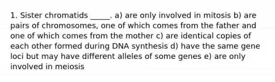 1. Sister chromatids _____. a) are only involved in mitosis b) are pairs of chromosomes, one of which comes from the father and one of which comes from the mother c) are identical copies of each other formed during DNA synthesis d) have the same gene loci but may have different alleles of some genes e) are only involved in meiosis