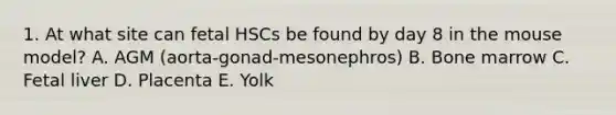 1. At what site can fetal HSCs be found by day 8 in the mouse model? A. AGM (aorta-gonad-mesonephros) B. Bone marrow C. Fetal liver D. Placenta E. Yolk