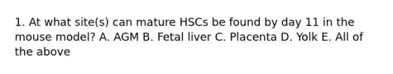 1. At what site(s) can mature HSCs be found by day 11 in the mouse model? A. AGM B. Fetal liver C. Placenta D. Yolk E. All of the above