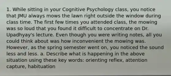 1. While sitting in your Cognitive Psychology class, you notice that JMU always mows the lawn right outside the window during class time. The first few times you attended class, the mowing was so loud that you found it difficult to concentrate on Dr. Upadhyay's lecture. Even though you were writing notes, all you could think about was how inconvenient the mowing was. However, as the spring semester went on, you noticed the sound less and less. a. Describe what is happening in the above situation using these key words: orienting reflex, attention capture, habituation