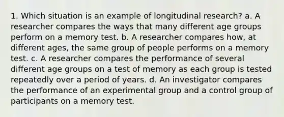 1. Which situation is an example of longitudinal research? a. A researcher compares the ways that many different age groups perform on a memory test. b. A researcher compares how, at different ages, the same group of people performs on a memory test. c. A researcher compares the performance of several different age groups on a test of memory as each group is tested repeatedly over a period of years. d. An investigator compares the performance of an experimental group and a control group of participants on a memory test.