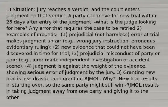 1) Situation: jury reaches a verdict, and the court enters judgment on that verdict. A party can move for new trial within 28 days after entry of the judgment. -What is the judge looking for here? Any error that requires the case to be retried 2) Examples of grounds: -(1) prejudicial (not harmless) error at trial makes judgment unfair (e.g., wrong jury instruction, erroneous evidentiary ruling); (2) new evidence that could not have been discovered in time for trial; (3) prejudicial misconduct of party or juror (e.g., juror made independent investigation of accident scene); (4) judgment is against the weight of the evidence, showing serious error of judgment by the jury. 3) Granting new trial is less drastic than granting RJMOL. Why? -New trial results in starting over, so the same party might still win -RJMOL results in taking judgment away from one party and giving it to the other.