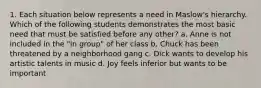 1. Each situation below represents a need in Maslow's hierarchy. Which of the following students demonstrates the most basic need that must be satisfied before any other? a. Anne is not included in the "in group" of her class b. Chuck has been threatened by a neighborhood gang c. Dick wants to develop his artistic talents in music d. Joy feels inferior but wants to be important