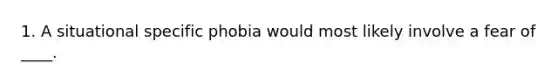 1. A situational specific phobia would most likely involve a fear of ____.