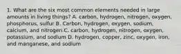 1. What are the six most common elements needed in large amounts in living things? A. carbon, hydrogen, nitrogen, oxygen, phosphorus, sulfur B. Carbon, hydrogen, oxygen, sodium, calcium, and nitrogen C. carbon, hydrogen, nitrogen, oxygen, potassium, and sodium D. hydrogen, copper, zinc, oxygen, iron, and manganese, and sodium