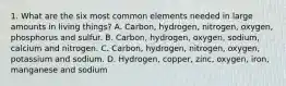 1. What are the six most common elements needed in large amounts in living things? A. Carbon, hydrogen, nitrogen, oxygen, phosphorus and sulfur. B. Carbon, hydrogen, oxygen, sodium, calcium and nitrogen. C. Carbon, hydrogen, nitrogen, oxygen, potassium and sodium. D. Hydrogen, copper, zinc, oxygen, iron, manganese and sodium