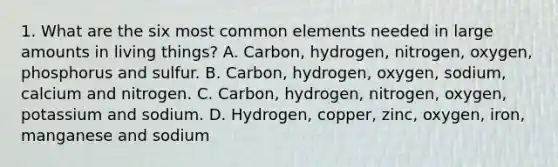 1. What are the six most common elements needed in large amounts in living things? A. Carbon, hydrogen, nitrogen, oxygen, phosphorus and sulfur. B. Carbon, hydrogen, oxygen, sodium, calcium and nitrogen. C. Carbon, hydrogen, nitrogen, oxygen, potassium and sodium. D. Hydrogen, copper, zinc, oxygen, iron, manganese and sodium