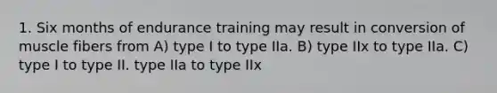 1. Six months of endurance training may result in conversion of muscle fibers from A) type I to type IIa. B) type IIx to type IIa. C) type I to type II. type IIa to type IIx