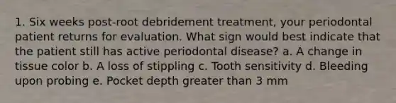 1. Six weeks post-root debridement treatment, your periodontal patient returns for evaluation. What sign would best indicate that the patient still has active periodontal disease? a. A change in tissue color b. A loss of stippling c. Tooth sensitivity d. Bleeding upon probing e. Pocket depth greater than 3 mm