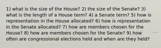 1) what is the size of the House? 2) the size of the Senate? 3) what is the length of a House term? 4) a Senate term? 5) how is representation in the House allocated? 6) how is representation in the Senate allocated? 7) how are members chosen for the House? 8) how are members chosen for the Senate? 9) how often are congressional elections held and when are they held?