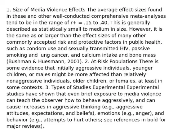 1. Size of Media Violence Effects The average effect sizes found in these and other well-conducted comprehensive meta-analyses tend to be in the range of r+ = .15 to .40. This is generally described as statistically small to medium in size. However, it is the same as or larger than the effect sizes of many other commonly accepted risk and protective factors in public health, such as condom use and sexually transmitted HIV, passive smoking and lung cancer, and calcium intake and bone mass (Bushman & Huesmann, 2001). 2. At-Risk Populations There is some evidence that initially aggressive individuals, younger children, or males might be more affected than relatively nonaggressive individuals, older children, or females, at least in some contexts. 3. Types of Studies Experimental Experimental studies have shown that even brief exposure to media violence can teach the observer how to behave aggressively, and can cause increases in aggressive thinking (e.g., aggressive attitudes, expectations, and beliefs), emotions (e.g., anger), and behavior (e.g., attempts to hurt others; see references in bold for major reviews).