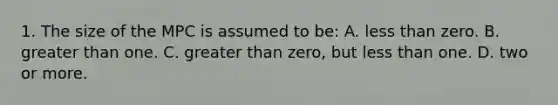 1. The size of the MPC is assumed to be: A. <a href='https://www.questionai.com/knowledge/k7BtlYpAMX-less-than' class='anchor-knowledge'>less than</a> zero. B. <a href='https://www.questionai.com/knowledge/ktgHnBD4o3-greater-than' class='anchor-knowledge'>greater than</a> one. C. greater than zero, but less than one. D. two or more.