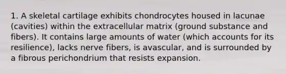 1. A skeletal cartilage exhibits chondrocytes housed in lacunae (cavities) within the extracellular matrix (ground substance and fibers). It contains large amounts of water (which accounts for its resilience), lacks nerve fibers, is avascular, and is surrounded by a fibrous perichondrium that resists expansion.