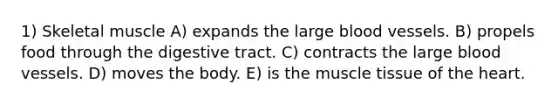 1) Skeletal muscle A) expands the large blood vessels. B) propels food through the digestive tract. C) contracts the large blood vessels. D) moves the body. E) is the muscle tissue of the heart.
