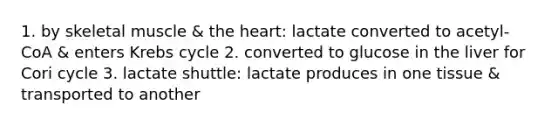 1. by skeletal muscle & the heart: lactate converted to acetyl-CoA & enters Krebs cycle 2. converted to glucose in the liver for Cori cycle 3. lactate shuttle: lactate produces in one tissue & transported to another