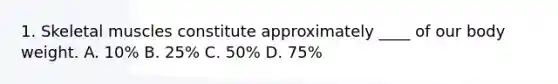 1. Skeletal muscles constitute approximately ____ of our body weight. A. 10% B. 25% C. 50% D. 75%