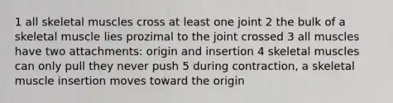 1 all skeletal muscles cross at least one joint 2 the bulk of a skeletal muscle lies prozimal to the joint crossed 3 all muscles have two attachments: origin and insertion 4 skeletal muscles can only pull they never push 5 during contraction, a skeletal muscle insertion moves toward the origin