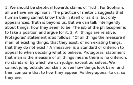 1. We should be skeptical towards claims of Truth. For Sophism, all we have are opinions. The practice of rhetoric suggests that human being cannot know truth in itself or as it is, but only appearances. Truth is beyond us. But we can talk intelligently about things, how they seem to be. The job of the philosopher is to take a position and argue for it. 2. All things are relative. Protagoras' statement is as follows: "Of all things the measure if man: of existing things, that they exist; of non-existing things, that they do not exist." A 'measure' is a standard or criterion to appeal to when deciding what to believe. Protagoras' statement that man is the measure of all things means there is no criterion, no standard, by which we can judge, except ourselves. We cannot jump outside our skins to see how things look bare, and then compare that to how they appear. As they appear to us, so they are.