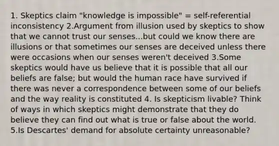 1. Skeptics claim "knowledge is impossible" = self-referential inconsistency 2.Argument from illusion used by skeptics to show that we cannot trust our senses...but could we know there are illusions or that sometimes our senses are deceived unless there were occasions when our senses weren't deceived 3.Some skeptics would have us believe that it is possible that all our beliefs are false; but would the human race have survived if there was never a correspondence between some of our beliefs and the way reality is constituted 4. Is skepticism livable? Think of ways in which skeptics might demonstrate that they do believe they can find out what is true or false about the world. 5.Is Descartes' demand for absolute certainty unreasonable?