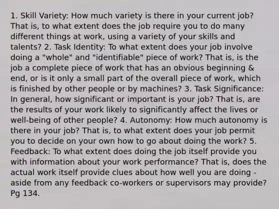 1. Skill Variety: How much variety is there in your current job? That is, to what extent does the job require you to do many different things at work, using a variety of your skills and talents? 2. Task Identity: To what extent does your job involve doing a "whole" and "identifiable" piece of work? That is, is the job a complete piece of work that has an obvious beginning & end, or is it only a small part of the overall piece of work, which is finished by other people or by machines? 3. Task Significance: In general, how significant or important is your job? That is, are the results of your work likely to significantly affect the lives or well-being of other people? 4. Autonomy: How much autonomy is there in your job? That is, to what extent does your job permit you to decide on your own how to go about doing the work? 5. Feedback: To what extent does doing the job itself provide you with information about your work performance? That is, does the actual work itself provide clues about how well you are doing - aside from any feedback co-workers or supervisors may provide? Pg 134.