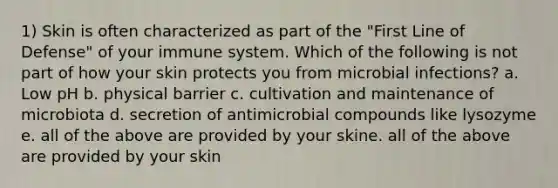 1) Skin is often characterized as part of the "First Line of Defense" of your immune system. Which of the following is not part of how your skin protects you from microbial infections? a. Low pH b. physical barrier c. cultivation and maintenance of microbiota d. secretion of antimicrobial compounds like lysozyme e. all of the above are provided by your skine. all of the above are provided by your skin