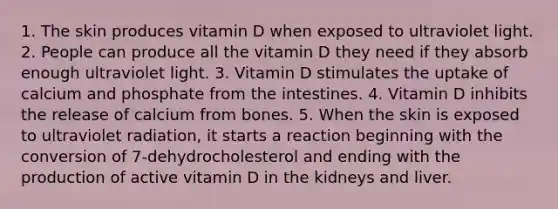 1. The skin produces vitamin D when exposed to ultraviolet light. 2. People can produce all the vitamin D they need if they absorb enough ultraviolet light. 3. Vitamin D stimulates the uptake of calcium and phosphate from the intestines. 4. Vitamin D inhibits the release of calcium from bones. 5. When the skin is exposed to ultraviolet radiation, it starts a reaction beginning with the conversion of 7-dehydrocholesterol and ending with the production of active vitamin D in the kidneys and liver.